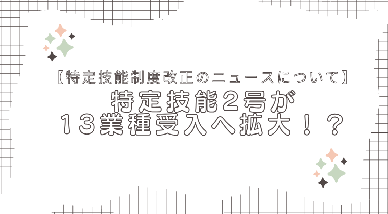 【特定技能制度改正のニュースについて】特定技能2号が13業種受入へ拡大！？